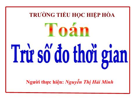 Bài giảng Toán Lớp 5 - Bài: Trừ số đo thời gian - Nguyễn Thị Hải Minh
